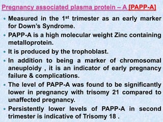 Pregnancy associated plasma protein – A [PAPP-A]
 Measured in the 1st trimester as an early marker
for Down’s Syndrome.
 PAPP-A is a high molecular weight Zinc containing
metalloprotein.
 It is produced by the trophoblast.
 In addition to being a marker of chromosomal
aneuploidy , it is an indicator of early pregnancy
failure & complications.
 The level of PAPP-A was found to be significantly
lower in pregnancy with trisomy 21 compared to
unaffected pregnancy.
 Persistently lower levels of PAPP-A in second
trimester is indicative of Trisomy 18 .
 
