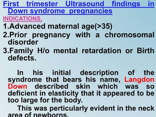 First trimester Ultrasound findings in
Down syndrome pregnancies
INDICATIONS.
1.Advanced maternal age(>35)
2.Prior pregnancy with a chromosomal
disorder
3.Family H/o mental retardation or Birth
defects.
In his initial description of the
syndrome that bears his name, Langdon
Down described skin which was so
deficient in elasticity that it appeared to be
too large for the body.
This was perticularly evident in the neck
 