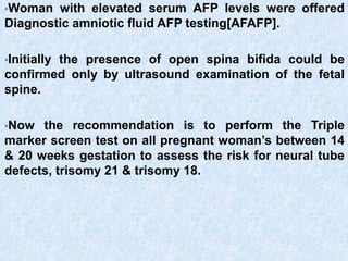 •Woman with elevated serum AFP levels were offered
Diagnostic amniotic fluid AFP testing[AFAFP].
•Initially the presence of open spina bifida could be
confirmed only by ultrasound examination of the fetal
spine.
•Now the recommendation is to perform the Triple
marker screen test on all pregnant woman’s between 14
& 20 weeks gestation to assess the risk for neural tube
defects, trisomy 21 & trisomy 18.
 
