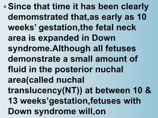Since that time it has been clearly
demomstrated that,as early as 10
weeks’ gestation,the fetal neck
area is expanded in Down
syndrome.Although all fetuses
demonstrate a small amount of
fluid in the posterior nuchal
area(called nuchal
translucency(NT)) at between 10 &
13 weeks’gestation,fetuses with
Down syndrome will,on
 