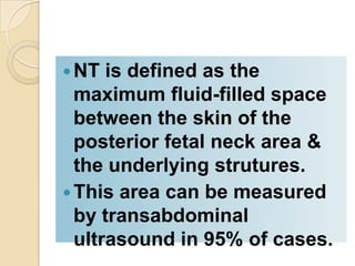 NT is defined as the
maximum fluid-filled space
between the skin of the
posterior fetal neck area &
the underlying strutures.
This area can be measured
by transabdominal
ultrasound in 95% of cases.
 