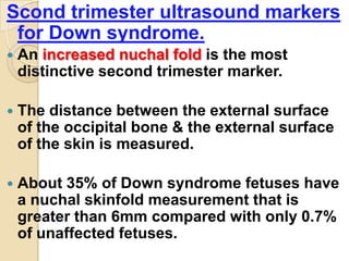Scond trimester ultrasound markers
for Down syndrome.
 An increased nuchal fold is the most
distinctive second trimester marker.
 The distance between the external surface
of the occipital bone & the external surface
of the skin is measured.
 About 35% of Down syndrome fetuses have
a nuchal skinfold measurement that is
greater than 6mm compared with only 0.7%
of unaffected fetuses.
 