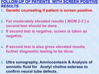 FOLLOW-UP OF PATIENTS WITH SCREEN POSITIVE
RESULTS
1. Genetic counseling if patient is screen positive.
2. For moderately elevated results [ MOM 2-3 ] a
second test should be done .
3. If second test is negative, screen is taken as
negative.
4. If second test is also gives elevated results
further diagnostic testing to be done.
5. Ultra sonography, Amniocentesis & Analysis of
amniotic fluid for Acetyl choline esterase to
confirm neural tube defects.
 