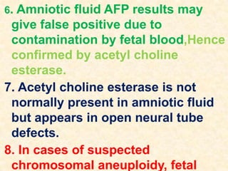 6. Amniotic fluid AFP results may
give false positive due to
contamination by fetal blood,Hence
confirmed by acetyl choline
esterase.
7. Acetyl choline esterase is not
normally present in amniotic fluid
but appears in open neural tube
defects.
8. In cases of suspected
chromosomal aneuploidy, fetal
 