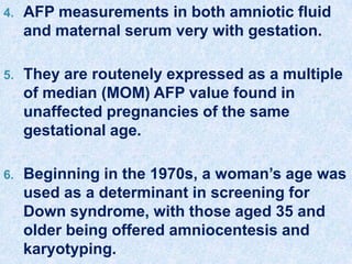4. AFP measurements in both amniotic fluid
and maternal serum very with gestation.
5. They are routenely expressed as a multiple
of median (MOM) AFP value found in
unaffected pregnancies of the same
gestational age.
6. Beginning in the 1970s, a woman’s age was
used as a determinant in screening for
Down syndrome, with those aged 35 and
older being offered amniocentesis and
karyotyping.
 