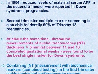 7. In 1984, reduced levels of maternal serum AFP in
the second trimester were reported in Down
syndrome pregnancies.
8. Second trimester multiple marker screening is
also able to identify 60% of Trisomy 18
pregnancies.
9. At about the same time, ultrasound
measurements of nuchal translucency (NT)
thickness > 5 mm (at between 11 and 13
completed gestational weeks ) were found to be
the best single marker for Down syndrome.
10. Combining [NT ]measurement with biochemical
markers (combined testing ) in the first trimester
 