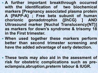  A further important breakthrough occurred
with the identification of two biochemical
markers [Pregnancy associated plasma protein
A {PAPP-A} ; Free beta subunit of human
chorionic gonadotrophin {βhCG} ] AND
Ultrasound marker [Nuchal Translucency{NT}]
as markers for down’s syndrome & trisomy 18
in the First trimester.
 When used together these markers perform
better than second trimester screening and
have the added advantage of early detection.
 These tests may also aid in the asessment of
risk for obstetric complications such as pre-
eclampsia,abruption,preterm labour & IUGR.
 