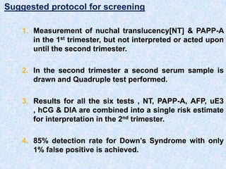 Suggested protocol for screening
1. Measurement of nuchal translucency[NT] & PAPP-A
in the 1st trimester, but not interpreted or acted upon
until the second trimester.
2. In the second trimester a second serum sample is
drawn and Quadruple test performed.
3. Results for all the six tests , NT, PAPP-A, AFP, uE3
, hCG & DIA are combined into a single risk estimate
for interpretation in the 2nd trimester.
4. 85% detection rate for Down’s Syndrome with only
1% false positive is achieved.
 