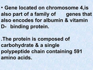 • Gene located on chromosome 4,is
also part of a family of genes that
also encodes for albumin & vitamin
D- binding protein.
.The protein is composed of
carbohydrate & a single
polypeptide chain containing 591
amino acids.
 