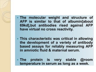  The molecular weight and structure of
AFP is similar to that of albumin[about
69kd],but antibodies rised against AFP
have virtual no cross reactivity.
 This characteristic was critical in allowing
the development of a veriety of antibody
based assays for reliably measuring AFP
in amniotic fluid & maternal serum.
 The protein is very stable @room
temperature in serum as long as a week.
 