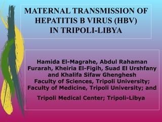 MATERNAL TRANSMISSION OF
HEPATITIS B VIRUS (HBV)
IN TRIPOLI-LIBYA

Hamida El-Magrahe, Abdul Rahaman
Furarah, Kheiria El-Figih, Suad El Urshfany
and Khalifa Sifaw Ghenghesh
Faculty of Sciences, Tripoli University;
Faculty of Medicine, Tripoli University; and
Tripoli Medical Center; Tripoli-Libya

 