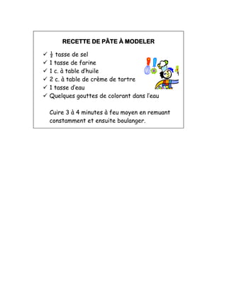 RECETTE DE PÂTE À MODELER
 ½ tasse de sel
 1 tasse de farine
 1 c. à table d’huile
 2 c. à table de crème de tartre
 1 tasse d’eau
 Quelques gouttes de colorant dans l’eau
Cuire 3 à 4 minutes à feu moyen en remuant
constamment et ensuite boulanger.
 