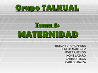 Grupo TALKUAL Tema 6 :   MATERNIDAD BORJA FURUNDARENA SERGIO MARTINEZ JAVIER LUENGO IXONE LAZARO ZAIRA ORTEGA CARLOS BALZA 