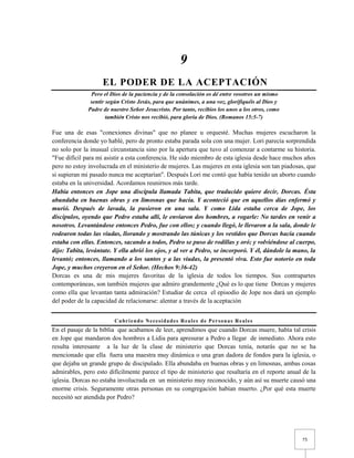 75 
9 
EL PODER DE LA ACEPTACIÓN Pero el Dios de la paciencia y de la consolación os dé entre vosotros un mismo sentir según Cristo Jesús, para que unánimes, a una voz, glorifiquéis al Dios y Padre de nuestro Señor Jesucristo. Por tanto, recibíos los unos a los otros, como también Cristo nos recibió, para gloria de Dios. (Romanos 15:5-7) 
Fue una de esas "conexiones divinas" que no planee u orquesté. Muchas mujeres escucharon la conferencia donde yo hablé, pero de pronto estaba parada sola con una mujer. Lori parecía sorprendida no solo por la inusual circunstancia sino por la apertura que tuvo al comenzar a contarme su historia. "Fue difícil para mi asistir a esta conferencia. He sido miembro de esta iglesia desde hace muchos años pero no estoy involucrada en el ministerio de mujeres. Las mujeres en esta iglesia son tan piadosas, que si supieran mi pasado nunca me aceptarían". Después Lori me contó que había tenido un aborto cuando estaba en la universidad. Acordamos reunirnos más tarde. 
Había entonces en Jope una discípula llamada Tabita, que traducido quiere decir, Dorcas. Ésta abundaba en buenas obras y en limosnas que hacía. Y aconteció que en aquellos días enfermó y murió. Después de lavada, la pusieron en una sala. Y como Lida estaba cerca de Jope, los discípulos, oyendo que Pedro estaba allí, le enviaron dos hombres, a rogarle: No tardes en venir a nosotros. Levantándose entonces Pedro, fue con ellos; y cuando llegó, le llevaron a la sala, donde le rodearon todas las viudas, llorando y mostrando las túnicas y los vestidos que Dorcas hacía cuando estaba con ellas. Entonces, sacando a todos, Pedro se puso de rodillas y oró; y volviéndose al cuerpo, dijo: Tabita, levántate. Y ella abrió los ojos, y al ver a Pedro, se incorporó. Y él, dándole la mano, la levantó; entonces, llamando a los santos y a las viudas, la presentó viva. Esto fue notorio en toda Jope, y muchos creyeron en el Señor. (Hechos 9:36-42) 
Dorcas es una de mis mujeres favoritas de la iglesia de todos los tiempos. Sus contrapartes contemporáneas, son también mujeres que admiro grandemente ¿Qué es lo que tiene Dorcas y mujeres como ella que levantan tanta admiración? Estudiar de cerca el episodio de Jope nos dará un ejemplo del poder de la capacidad de relacionarse: alentar a través de la aceptación 
Cubriendo Necesidades Reales de Personas Reales 
En el pasaje de la biblia que acabamos de leer, aprendimos que cuando Dorcas muere, había tal crisis en Jope que mandaron dos hombres a Lidia para apresurar a Pedro a llegar de inmediato. Ahora esto resulta interesante a la luz de la clase de ministerio que Dorcas tenía, notarás que no se ha mencionado que ella fuera una maestra muy dinámica o una gran dadora de fondos para la iglesia, o que dejaba un grande grupo de discipulado. Ella abundaba en buenas obras y en limosnas, ambas cosas admirables, pero esto difícilmente parece el tipo de ministerio que resaltaría en el reporte anual de la iglesia. Dorcas no estaba involucrada en un ministerio muy reconocido, y aún así su muerte causó una enorme crisis. Seguramente otras personas en su congregación habían muerto. ¿Por qué esta muerte necesitó ser atendida por Pedro?  