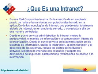 ¿Que Es una Intranet? Es  una Red Corporativa Interna. Es la creación de un ambiente propio de redes y herramientas computacionales basado en la aplicación de las tecnologías de Internet, que puede estar totalmente aislada de Internet, en un ambiente cerrado, o conectada a ella de una manera controlada. Desde el punto de vista administrativo, la Intranet mejora la productividad, el manejo de información y la comunicación interna de la organización. Desde el punto de vista de la administración de los sistemas de información, facilita la integración, la administración y el desarrollo de los sistemas, reduce los costos de hardware y software, simplifica la interface con el usuario y respeta las definiciones de seguridad, estableciendo restricciones de acceso a la información.   http://www.saludvald.cl 
