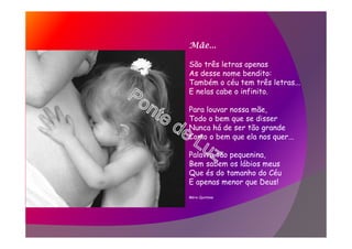 Mãe...
São três letras apenas
As desse nome bendito:
Também o céu tem três letras...
E nelas cabe o infinito.
Para louvar nossa mãe,
Todo o bem que se disser
Nunca há de ser tão grande
Como o bem que ela nos quer...
Palavra tão pequenina,
Bem sabem os lábios meus
Que és do tamanho do Céu
E apenas menor que Deus!
Mário Quintana
 