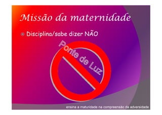 Missão da maternidade
Disciplina/sabe dizer NÃO
ensina a maturidade na compreensão da adversidade
 