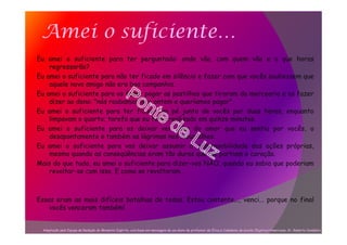 Amei o suficiente…
Eu amei o suficiente para ter perguntado: onde vão, com quem vão e a que horas
regressarão?
Eu amei o suficiente para não ter ficado em silêncio e fazer com que vocês soubessem que
aquele novo amigo não era boa companhia.
Eu amei o suficiente para os fazer pagar as pastilhas que tiraram da mercearia e os fazer
dizer ao dono: "nós roubamos isto ontem e queríamos pagar".
Eu amei o suficiente para ter ficado em pé junto de vocês por duas horas, enquanto
limpavam o quarto; tarefa que eu teria realizado em quinze minutos.
Eu amei o suficiente para os deixar ver além do amor que eu sentia por vocês, o
desapontamento e também as lágrimas nos meus olhos.
Eu amei o suficiente para vos deixar assumir a responsabilidade das ações próprias,
mesmo quando as conseqüências eram tão duras que me partiam o coração.
Mais do que tudo, eu amei o suficiente para dizer-vos NÃO, quando eu sabia que poderiam
revoltar-se com isso. E como se revoltaram…
Essas eram as mais difíceis batalhas de todas. Estou contente..., venci... porque no final
vocês venceram também!
Adaptação pela Equipe de Redação do Momento Espírita, com base em mensagem de um aluno de professor de Ética e Cidadania da escola Objetivo/Americana, Sr. Roberto Candelori.
 