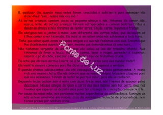 E, qualquer dia, quando meus netos forem crescidos o suficiente para entender vão
dizer-lhes: “sim... nossa mãe era má: “
As outras crianças comiam doces ao pequeno-almoço e nós tínhamos de comer pão,
queijo, leite. As outras crianças bebiam refrigerantes e comiam batatas fritas e
doces ao almoço e nós tínhamos de comer arroz, feijão, carne, legumes e frutas.
Ela obrigava-nos a jantar à mesa, bem diferente das outras mães, que deixavam os
filhos comer a ver televisão. Ela insistia em saber onde nós estávamos a toda hora.
Tinha que saber quem eram os nossos amigos e o que nós fazíamos com eles. Insistia que
lhe disséssemos quando íamos sair, mesmo que demorássemos só uma hora...
Nós tínhamos vergonha de admitir, mas ela violou as leis de trabalho infantil. Nós
tínhamos de lavar a louça, fazer as camas, lavar a roupa, aprender a cozinhar,
aspirar o pó do chão, esvaziar o lixo e todo o tipo de trabalhos cruéis.
Eu acho que ela nem dormia à noite, só a pensar em coisas para nos mandar fazer!
Ela insistia sempre connosco para lhe dizer a verdade, e apenas a verdade.
E quando éramos adolescentes, ela até conseguia ler os nossos pensamentos. A nossa
vida era mesmo chata. Ela não deixava que os nossos amigos tocassem a buzina para
que nós saíssemos. Tinham de bater na porta e subir, para ela os conhecer.
Enquanto todos podiam sair à noite com doze, treze anos, nós tivemos de esperar pelos
dezasseis. Nossos amigos dirigiam o carro dos pais mesmo sem ter carta, mas nós
tivemos que esperar os dezoito anos para ter a licença de condução, como pede a lei.
Por causa da nossa mãe, nós perdemos muitas experiências da adolescência. Nenhum de
nós esteve envolvido em roubos, atos de vandalismo, violação de propriedade, nem
fomos presos por nenhum crime.
Adaptação pela Equipe de Redação do Momento Espírita, com base em mensagem de um aluno de professor de Ética e Cidadania da escola Objetivo/Americana, Sr. Roberto Candelori.
 