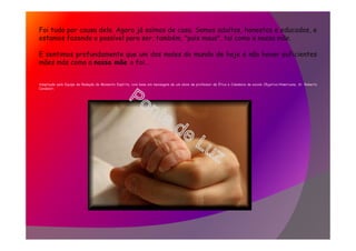 Foi tudo por causa dela. Agora já saímos de casa. Somos adultos, honestos e educados, e
estamos fazendo o possível para ser, também, "pais maus", tal como a nossa mãe.
E sentimos profundamente que um dos males do mundo de hoje é não haver suficientes
mães más como a nossa mãe o foi...
Adaptação pela Equipe de Redação do Momento Espírita, com base em mensagem de um aluno de professor de Ética e Cidadania da escola Objetivo/Americana, Sr. Roberto
Candelori.
 