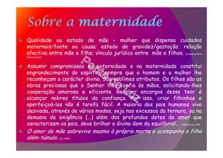 Sobre a maternidade
Qualidade ou estado de mãe – mulher que dispensa cuidados
maternais/fonte ou causa; estado de gravidez/gestação; relação
afectiva entre mãe e filho; vínculo jurídico entre mãe e filhos. (Dicionário Porto
Editora online)
Assumir compromissos na paternidade e na maternidade constitui
engrandecimento do espírito, sempre que o homem e a mulher lhe
reconheçam o carácter divino. São sublimes atributos. Os filhos são as
obras preciosas que o Senhor lhes confia às mãos, solicitando-lhes
cooperação amorosa e eficiente. Receber encargos desse teor é
alcançar nobres títulos de confiança. Por isso, criar filhinhos e
aperfeiçoá-los não é tarefa fácil. A maioria dos pais humanos vive
desviada, através de vários modos, seja nos excessos da ternura, ou na
demasia de exigência (…) além dos profundos dotes de amor que
caracterizam os pais, deve brilhar o divino dom do equilíbrio!... (Vinha de Luz, 135)
O amor de mãe sobrevive mesmo à própria morte e acompanha o filho
além-túmulo. (LE, 890)
 