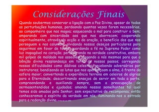 Quando soubermos conservar a ligação com a Paz Divina, apesar de todas
as perturbações humanas, perdoando quantas vezes forem necessárias,
ao companheiro que nos magoa; esquecendo o mal para construir o bem;
amparando com sinceridade aos que nos aborrecem; cooperando
espiritualmente, através da acção e da oração, a benefício dos que nos
perseguem e nos caluniam; olvidando nossos desejos particulares para
seguirmos em favor de todos; guardando a fé no Supremo Poder como
luz inapagável no coração; perseverando na verdade construtiva, embora
mil golpes de maldade nos assediem; negando a nós mesmos para que a
bênção divina resplandesça em torno de nossos passos; carregando
nossas dificuldades como dádivas celestes; recebendo adversários por
instrutores; bendizendo as lutas que nos aperfeiçoam a alma, à frente da
esfera maior; convertendo a experiência terrena em celeiros de algrias
para a Eternidade; descortinando ensejos de servir em toda a parte;
compreendendo e auxiliando sempre, sem a preocupação de
sermosentendidos e ajudados; amando nossos semelhantes tal qual
temos sido amados pelo Senhor, sem expectativa de recompensa; então
conheceremos o espírito da verdade em nós, iluminando-nos a estrada
para a redenção divina.(Vinha de Luz, 109)
Considerações Finais
 