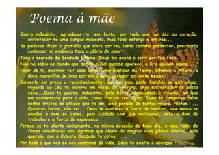 Poema à mãe
Quero mãezinha, agradecer-te, em festa, por tudo que me dás ao coração,
entretecer-te uma canção modesta, mas todo esforço é em vão...
Se pudesse dizer a gratidão que sinto por teu santo carinho protector, precisaria
conhecer na essência toda a glória do amor.
Tens o segredo da Bondade Eterna, Deus me acena e sorri por tua face...
Não há sábio no mundo que defina o Sol quando aparece, o lírio quando nasce !...
Falar de ti, mostrar-te? Isso seria como explicar da Terra, olhando a Altura, a
doce maravilha de uma estrela a guiar o viajor em noite escura.
Converto em prece o reconhecimento, que em meu peito humilde se extravasa,
rogando ao Céu te envolva em rosas de ventura, anjo sustentador de nossa
casa!...Deus te guarde, mãezinha, pelo berço, descuidado e risonho, em que
me acalentaste para a vida, como flor de teu sonho. Deus te compense pelas
noites tristes de aflição que te dei, pelo perdão de tantas vezes, tantas ! ...
Quantas foram, não sei ...Deus te enalteça a fonte de ternura, que nunca se
enodoa e nem se cansa, pelo cuidado com que restauras, ante o dom do
trabalho e a força de esperança...
Perdoa se te oferto unicamente, na minha devoção de todo dia, o meu ramo de
flores orvalhadas nas lágrimas que choro de alegria! Com júbilos divinos, Mãe
querida, que a Celeste Bondade te coroe ! ...
Por tudo o que nos dá nos caminhos da vida, Deus te exalte e abençoe ! …
Maria Dolores
 