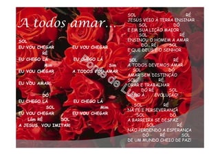 A todos amar…
SOL
EU VOU CHEGAR EU VOU CHEGAR
RÉ
EU CHEGO LÁ EU CHEGO LÁ
Mim Sim
EU VOU CHEGAR A TODOS VOU AMAR
EU VOU AMAR!
DÓ
EU CHEGO LÁ EU CHEGO LÁ
SOL Mim
EU VOU CHEGAR EU VOU CHEGAR
Lám RÉ SOL
A JESUS, VOU IMITAR!
SOL RÉ
JESUS VEIO À TERRA ENSINAR
SOL DÓ
E EM SUA LIÇÃO MAIOR
SOL RÉ
ENSINOU O HOMEM A AMAR
DÓ RÉ SOL
E QUE DEUS É O SENHOR
SOL RÉ
A TODOS DEVEMOS AMAR
SOL DÓ
AMAR SEM DISTINÇÃO
SOL RÉ
ORAR E TRABALHAR
DÓ RÉ SOL
RUMO À EVOLUÇÃO!
SOL RÉ
NA FÉ E PERSEVERANÇA
SOL DÓ
A BARREIRA SE DESFAZ
SOL RÉ
NÃO PERDENDO A ESPERANÇA
DÓ RÉ SOL
DE UM MUNDO CHEIO DE PAZ!
 