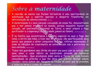 Sobre a maternidade
A imersão da mente nos fluidos terrestres é uma oportunidade de
sublimação que o espírito operoso e desperto transforma em
estruturação de valores eternos. (VL, 171)
A maternidade é a mais elevada concessão de nosso Pai, demonstrando
que o mal jamais triunfará no mundo; porque enquanto houver um
coração, um sentimento maternal na Terra, o amor ateará o fogo
purificador e a esperança da felicidade jamais se fanará… (Há flores no caminho, 5)
É na família que encontramos o cadinho especial no qual o fogo das
lutas, o atrito das lides, o lixar das diferenças, vão aperfeiçoando seus
pares, que passam a obter conquistas difíceis, vitórias impensadas. É
onde as bênçãos do crescimento se estabelecem sob o patrocínio da
boa-vontade. (Para uso diário,3)
Todos nós guardamos uma dívida de amor uns para com os outros, mas
esse amor e esse débito se subdividem através de inúmeras
manifestações… Que prodigioso éden seria a Terra, se cada homem
concedesse ao próximo o que lhe deve por justiça! Muitos sabem
receber, raros sabem dar. Resgata os títulos de amor que te prendem
a todos os seres e coisas do caminho. (Vinha de Luz, 150)
 