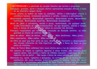 A MATERNIDADE é a plenitude do coração feminino que norteia o progresso.
Concepção, gravidez, parto e devoção afetiva representam estações difíceis e belas
de um ministério sempre divino.
Láurea celeste na mulher de todas as condições, define o inderrogável recurso à
existência humana, reclamando paciência e carinho, renúncia e entendimento.
Maternidade esperada. Maternidade imprevista. Maternidade aceita. Maternidade
hostilizada. Maternidade socorrida. Maternidade desamparada.
Misto de júbilo e sofrimento, missão e prova, maternidade, em qualquer parte,
traduz intercâmbio de amor incomensurável, em que desponta, sublime e sempre
novo, o ensejo de burilamento das almas na ascensão dos destinos.
Principais responsáveis por semelhante concessão da Bondade Infinita, as mães
guardam as chaves de controle do mundo.
Mães de sábios… Mães de idiotas… Mães felizes… Mães desditosas… Mães jovens...
Mães experientes… Mães sadias… Mães enfermas...
Ao filtro do amor que lhes verte do seio, deve o Plano Terrestre o despovoamento
dos círculos inferiores da Vida Espiritual, para que o Reino de Deus se erga
entre as criaturas.
Mães da Terra! Mães anônimas! Sois vasos eleitos para a luz da reencarnação!
Por maiores se façam os suplícios impostos à vossa frente, não recuseis vosso
augusto dever, nem susteis o hálito do filhinho nascente – esperança do Céu a
repontar-vos do peito!... Não surge o berço de vosso coração por acaso.
Mantende-vos, assim, vigilantes e abnegadas, na certeza de que se muitos cipoais e
espinheiros são vossa herança transitória entre os homens, todas vós sereis
amparadas e sustentadas pela Bênção do Amor Eterno, sempre que marchardes
fiéis à Excelsa Paternidade da Providência Divina. Pelo espírito André Luiz, em psicografia de Frâncisco Cândido Xavier.
Do livro O Espírito da Verdade.
 