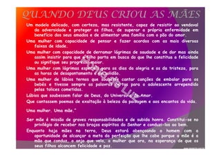 Um modelo delicado, com certeza, mas resistente, capaz de resistir ao vendaval
da adversidade e proteger os filhos, de superar a própria enfermidade em
benefício dos seus amados e de alimentar uma família com o pão do amor.
Uma mulher com capacidade de pensar e fazer acordos com as mais diversas
faixas de idade.
Uma mulher com capacidade de derramar lágrimas de saudade e de dor mas ainda
assim insistir para que o filho parta em busca do que lhe constitua a felicidade
ou signifique seu progresso maior.
Uma mulher com lágrimas especiais para os dias da alegria e os da tristeza, para
as horas de desapontamento e de solidão.
Uma mulher de lábios ternos que soubesse cantar canções de embalar para os
bebés e tivesse sempre as palavras certas para o adolescente arrependido
pelas tolices cometidas.
Lábios que soubessem falar de Deus, do Universo e do Amor.
Que cantassem poemas de exaltação à beleza da paisagem e aos encantos da vida.
Uma mulher. Uma mãe.”
Ser mãe é missão de graves responsabilidades e de subida honra. Constitui-se no
privilégio de receber nos braços espíritos do Senhor e conduzi-los ao bem.
Enquanto haja mães na terra, Deus estará abençoando o homem com a
oportunidade de alcançar a meta da perfeição que lhe cabe porque a mãe é a
mão que conduz, o anjo que vela, a mulher que ora, na esperança de que os
seus filhos alcancem felicidade e paz.
QUANDO DEUS CRIOU AS MÃES
www.momento.com.br
 