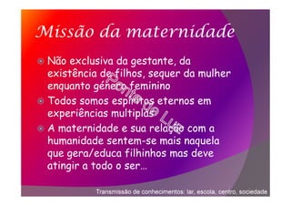 Missão da maternidade
Não exclusiva da gestante, da
existência de filhos, sequer da mulher
enquanto género feminino
Todos somos espíritos eternos em
experiências multiplas
A maternidade e sua relação com a
humanidade sentem-se mais naquela
que gera/educa filhinhos mas deve
atingir a todo o ser…
Transmissão de conhecimentos: lar, escola, centro, sociedade
 