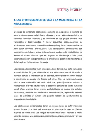 9
4. LAS OPORTUNIDADES DE VIDA Y LA MATERNIDAD EN LA
ADOLESCENCIA
El riesgo de embarazo adolescente aumenta en proporción al número de
experiencias adversas en la infancia tales como abuso, violencia doméstica y/o
conflictos familiares crónicos y se concentra en los grupos sociales más
vulnerables y desfavorecidos. A mayor desventaja socioeconómica, las
adolescentes usan menos protección anticonceptiva y tienen menos motivación
para evitar quedarse embarazadas. Las adolescentes embarazadas con
expectativas de futuro y mejor entorno tienen muchas más posibilidades de
recurrir al aborto mientras que en hogares en desventaja o con pocas
esperanzas suelen escoger continuar el embarazo a pesar de la inexistencia o
de la fragilidad de las uniones de pareja.
Las madres adolescentes viven en un período de tiempo muy corto numerosos
acontecimientos de gran relevancia en sus vidas como son el inicio de la
actividad sexual, la finalización de los estudios, la búsqueda del primer trabajo,
la convivencia en pareja y la llegada del primer hijo. La maternidad precoz
supone una aceleración del curso vital que, paradójicamente, retrasa la
incorporación a la vida adulta y frena el desarrollo personal de capital humano y
social. Estas madres tienen menos probabilidades de acabar los estudios
secundarios, entrarán más tarde en el mercado laboral, registrarán menores
tasas de actividad y sufrirán una pérdida notable de oportunidades de
emparejamiento saludable.
Las adolescentes embarazadas tienen un riesgo mayor de sufrir incidentes
graves durante y al final del embarazo en comparación con las jóvenes
mayores de veinte años. Los riesgos de muerte fetal tardía, neonatal e infantil
son más elevados y se asocian principalmente con el parto prematuro y el bajo
peso al nacer.
 