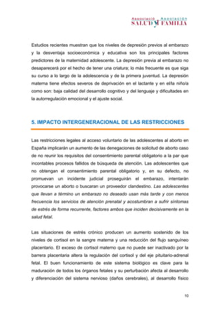 10
Estudios recientes muestran que los niveles de depresión previos al embarazo
y la desventaja socioeconómica y educativa son los principales factores
predictores de la maternidad adolescente. La depresión previa al embarazo no
desaparecerá por el hecho de tener una criatura; lo más frecuente es que siga
su curso a lo largo de la adolescencia y de la primera juventud. La depresión
materna tiene efectos severos de deprivación en el lactante y en el/la niño/a
como son: baja calidad del desarrollo cognitivo y del lenguaje y dificultades en
la autorregulación emocional y el ajuste social.
5. IMPACTO INTERGENERACIONAL DE LAS RESTRICCIONES
Las restricciones legales al acceso voluntario de las adolescentes al aborto en
España implicarán un aumento de las denegaciones de solicitud de aborto caso
de no reunir los requisitos del consentimiento parental obligatorio a la par que
incontables procesos fallidos de búsqueda de atención. Las adolescentes que
no obtengan el consentimiento parental obligatorio y, en su defecto, no
promuevan un incidente judicial proseguirán el embarazo, intentarán
provocarse un aborto o buscaran un proveedor clandestino. Las adolescentes
que llevan a término un embarazo no deseado usan más tarde y con menos
frecuencia los servicios de atención prenatal y acostumbran a sufrir síntomas
de estrés de forma recurrente, factores ambos que inciden decisivamente en la
salud fetal.
Las situaciones de estrés crónico producen un aumento sostenido de los
niveles de cortisol en la sangre materna y una reducción del flujo sanguíneo
placentario. El exceso de cortisol materno que no puede ser inactivado por la
barrera placentaria altera la regulación del cortisol y del eje pituitario-adrenal
fetal. El buen funcionamiento de este sistema biológico es clave para la
maduración de todos los órganos fetales y su perturbación afecta al desarrollo
y diferenciación del sistema nervioso (daños cerebrales), al desarrollo físico
 