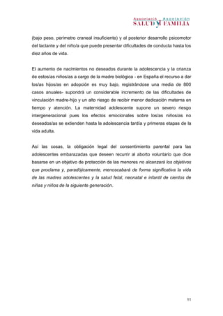 11
(bajo peso, perímetro craneal insuficiente) y al posterior desarrollo psicomotor
del lactante y del niño/a que puede presentar dificultades de conducta hasta los
diez años de vida.
El aumento de nacimientos no deseados durante la adolescencia y la crianza
de estos/as niños/as a cargo de la madre biológica - en España el recurso a dar
los/as hijos/as en adopción es muy bajo, registrándose una media de 800
casos anuales- supondrá un considerable incremento de las dificultades de
vinculación madre-hijo y un alto riesgo de recibir menor dedicación materna en
tiempo y atención. La maternidad adolescente supone un severo riesgo
intergeneracional pues los efectos emocionales sobre los/as niños/as no
deseados/as se extienden hasta la adolescencia tardía y primeras etapas de la
vida adulta.
Así las cosas, la obligación legal del consentimiento parental para las
adolescentes embarazadas que deseen recurrir al aborto voluntario que dice
basarse en un objetivo de protección de las menores no alcanzará los objetivos
que proclama y, paradójicamente, menoscabará de forma significativa la vida
de las madres adolescentes y la salud fetal, neonatal e infantil de cientos de
niñas y niños de la siguiente generación.
 