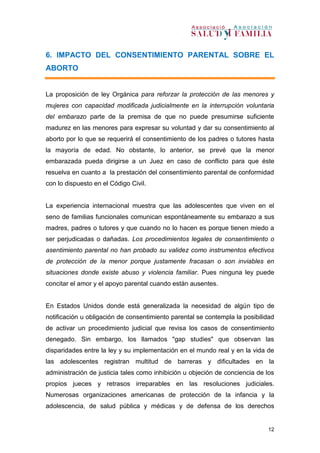 12
6. IMPACTO DEL CONSENTIMIENTO PARENTAL SOBRE EL
ABORTO
La proposición de ley Orgánica para reforzar la protección de las menores y
mujeres con capacidad modificada judicialmente en la interrupción voluntaria
del embarazo parte de la premisa de que no puede presumirse suficiente
madurez en las menores para expresar su voluntad y dar su consentimiento al
aborto por lo que se requerirá el consentimiento de los padres o tutores hasta
la mayoría de edad. No obstante, lo anterior, se prevé que la menor
embarazada pueda dirigirse a un Juez en caso de conflicto para que éste
resuelva en cuanto a la prestación del consentimiento parental de conformidad
con lo dispuesto en el Código Civil.
La experiencia internacional muestra que las adolescentes que viven en el
seno de familias funcionales comunican espontáneamente su embarazo a sus
madres, padres o tutores y que cuando no lo hacen es porque tienen miedo a
ser perjudicadas o dañadas. Los procedimientos legales de consentimiento o
asentimiento parental no han probado su validez como instrumentos efectivos
de protección de la menor porque justamente fracasan o son inviables en
situaciones donde existe abuso y violencia familiar. Pues ninguna ley puede
concitar el amor y el apoyo parental cuando están ausentes.
En Estados Unidos donde está generalizada la necesidad de algún tipo de
notificación u obligación de consentimiento parental se contempla la posibilidad
de activar un procedimiento judicial que revisa los casos de consentimiento
denegado. Sin embargo, los llamados "gap studies" que observan las
disparidades entre la ley y su implementación en el mundo real y en la vida de
las adolescentes registran multitud de barreras y dificultades en la
administración de justicia tales como inhibición u objeción de conciencia de los
propios jueces y retrasos irreparables en las resoluciones judiciales.
Numerosas organizaciones americanas de protección de la infancia y la
adolescencia, de salud pública y médicas y de defensa de los derechos
 