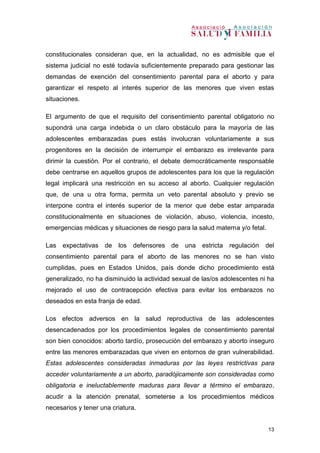 13
constitucionales consideran que, en la actualidad, no es admisible que el
sistema judicial no esté todavía suficientemente preparado para gestionar las
demandas de exención del consentimiento parental para el aborto y para
garantizar el respeto al interés superior de las menores que viven estas
situaciones.
El argumento de que el requisito del consentimiento parental obligatorio no
supondrá una carga indebida o un claro obstáculo para la mayoría de las
adolescentes embarazadas pues estás involucran voluntariamente a sus
progenitores en la decisión de interrumpir el embarazo es irrelevante para
dirimir la cuestión. Por el contrario, el debate democráticamente responsable
debe centrarse en aquellos grupos de adolescentes para los que la regulación
legal implicará una restricción en su acceso al aborto. Cualquier regulación
que, de una u otra forma, permita un veto parental absoluto y previo se
interpone contra el interés superior de la menor que debe estar amparada
constitucionalmente en situaciones de violación, abuso, violencia, incesto,
emergencias médicas y situaciones de riesgo para la salud materna y/o fetal.
Las expectativas de los defensores de una estricta regulación del
consentimiento parental para el aborto de las menores no se han visto
cumplidas, pues en Estados Unidos, país donde dicho procedimiento está
generalizado, no ha disminuido la actividad sexual de las/os adolescentes ni ha
mejorado el uso de contracepción efectiva para evitar los embarazos no
deseados en esta franja de edad.
Los efectos adversos en la salud reproductiva de las adolescentes
desencadenados por los procedimientos legales de consentimiento parental
son bien conocidos: aborto tardío, prosecución del embarazo y aborto inseguro
entre las menores embarazadas que viven en entornos de gran vulnerabilidad.
Estas adolescentes consideradas inmaduras por las leyes restrictivas para
acceder voluntariamente a un aborto, paradójicamente son consideradas como
obligatoria e ineluctablemente maduras para llevar a término el embarazo,
acudir a la atención prenatal, someterse a los procedimientos médicos
necesarios y tener una criatura.
 