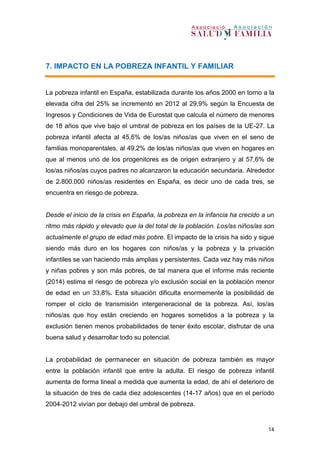 14
7. IMPACTO EN LA POBREZA INFANTIL Y FAMILIAR
La pobreza infantil en España, estabilizada durante los años 2000 en torno a la
elevada cifra del 25% se incrementó en 2012 al 29,9% según la Encuesta de
Ingresos y Condiciones de Vida de Eurostat que calcula el número de menores
de 18 años que vive bajo el umbral de pobreza en los países de la UE-27. La
pobreza infantil afecta al 45,6% de los/as niños/as que viven en el seno de
familias monoparentales, al 49,2% de los/as niños/as que viven en hogares en
que al menos uno de los progenitores es de origen extranjero y al 57,6% de
los/as niños/as cuyos padres no alcanzaron la educación secundaria. Alrededor
de 2.800.000 niños/as residentes en España, es decir uno de cada tres, se
encuentra en riesgo de pobreza.
Desde el inicio de la crisis en España, la pobreza en la infancia ha crecido a un
ritmo más rápido y elevado que la del total de la población. Los/as niños/as son
actualmente el grupo de edad más pobre. El impacto de la crisis ha sido y sigue
siendo más duro en los hogares con niños/as y la pobreza y la privación
infantiles se van haciendo más amplias y persistentes. Cada vez hay más niños
y niñas pobres y son más pobres, de tal manera que el informe más reciente
(2014) estima el riesgo de pobreza y/o exclusión social en la población menor
de edad en un 33,8%. Esta situación dificulta enormemente la posibilidad de
romper el ciclo de transmisión intergeneracional de la pobreza. Así, los/as
niños/as que hoy están creciendo en hogares sometidos a la pobreza y la
exclusión tienen menos probabilidades de tener éxito escolar, disfrutar de una
buena salud y desarrollar todo su potencial.
La probabilidad de permanecer en situación de pobreza también es mayor
entre la población infantil que entre la adulta. El riesgo de pobreza infantil
aumenta de forma lineal a medida que aumenta la edad, de ahí el deterioro de
la situación de tres de cada diez adolescentes (14-17 años) que en el período
2004-2012 vivían por debajo del umbral de pobreza.
 