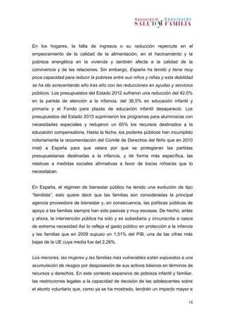 15
En los hogares, la falta de ingresos o su reducción repercute en el
empeoramiento de la calidad de la alimentación, en el hacinamiento y la
pobreza energética en la vivienda y también afecta a la calidad de la
convivencia y de las relaciones. Sin embargo, España ha tenido y tiene muy
poca capacidad para reducir la pobreza entre sus niños y niñas y esta debilidad
se ha ido acrecentando año tras año con las reducciones en ayudas y servicios
públicos. Los presupuestos del Estado 2012 sufrieron una reducción del 42,5%
en la partida de atención a la infancia, del 36,5% en educación infantil y
primaria y el Fondo para plazas de educación infantil desapareció. Los
presupuestos del Estado 2013 suprimieron los programas para alumnos/as con
necesidades especiales y redujeron un 65% los recursos destinados a la
educación compensatoria. Hasta la fecha, los poderes públicos han incumplido
notoriamente la recomendación del Comité de Derechos del Niño que en 2010
instó a España para que velara por que se protegieran las partidas
presupuestarias destinadas a la infancia, y de forma más específica, las
relativas a medidas sociales afirmativas a favor de los/as niños/as que lo
necesitaban.
En España, el régimen de bienestar público ha tenido una evolución de tipo
“familista”, esto quiere decir que las familias son consideradas la principal
agencia proveedora de bienestar y, en consecuencia, las políticas públicas de
apoyo a las familias siempre han sido pasivas y muy escasas. De hecho, antes
y ahora, la intervención pública ha sido y es subsidiaria y circunscrita a casos
de extrema necesidad Así lo refleja el gasto público en protección a la infancia
y las familias que en 2009 supuso un 1,51% del PIB, una de las cifras más
bajas de la UE cuya media fue del 2,26%.
Los menores, las mujeres y las familias más vulnerables están expuestos a una
acumulación de riesgos por desposesión de sus activos básicos en términos de
recursos y derechos. En este contexto expansivo de pobreza infantil y familiar,
las restricciones legales a la capacidad de decisión de las adolescentes sobre
el aborto voluntario que, como ya se ha mostrado, tendrán un impacto mayor e
 