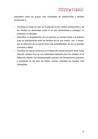 16
inequitativo entre los grupos más vulnerables de adolescentes y familias
contribuirán a:
- Aumentar el riesgo de caer en la pobreza de las madres adolescentes y de
las familias en desventaja social si se ven constreñidas a proseguir un
embarazo no deseado.
- Intensificar la desprotección de los menores ya nacidos frente a la pobreza
pues es precisamente entre las familias de los que menos son y tienen,
que la obtención de un aborto tiene más probabilidades de ser un proceso
intrincado y fallido.
- Cronificar los efectos adversos en el desarrollo infantil temprano entre los/as
niños/as nacidos fruto de una maternidad impuesta pues los retrasos en el
desarrollo infantil y las discapacidades precisan de intervenciones precoces
y duraderas de las que, de hecho, quedan excluidas las familias más
vulnerables.
 