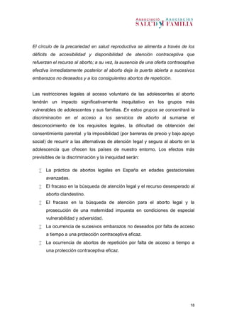 18
El círculo de la precariedad en salud reproductiva se alimenta a través de los
déficits de accesibilidad y disponibilidad de atención contraceptiva que
refuerzan el recurso al aborto; a su vez, la ausencia de una oferta contraceptiva
efectiva inmediatamente posterior al aborto deja la puerta abierta a sucesivos
embarazos no deseados y a los consiguientes abortos de repetición.
Las restricciones legales al acceso voluntario de las adolescentes al aborto
tendrán un impacto significativamente inequitativo en los grupos más
vulnerables de adolescentes y sus familias. En estos grupos se concentrará la
discriminación en el acceso a los servicios de aborto al sumarse el
desconocimiento de los requisitos legales, la dificultad de obtención del
consentimiento parental y la imposibilidad (por barreras de precio y bajo apoyo
social) de recurrir a las alternativas de atención legal y segura al aborto en la
adolescencia que ofrecen los países de nuestro entorno. Los efectos más
previsibles de la discriminación y la inequidad serán:
 La práctica de abortos legales en España en edades gestacionales
avanzadas.
 El fracaso en la búsqueda de atención legal y el recurso desesperado al
aborto clandestino.
 El fracaso en la búsqueda de atención para el aborto legal y la
prosecución de una maternidad impuesta en condiciones de especial
vulnerabilidad y adversidad.
 La ocurrencia de sucesivos embarazos no deseados por falta de acceso
a tiempo a una protección contraceptiva eficaz.
 La ocurrencia de abortos de repetición por falta de acceso a tiempo a
una protección contraceptiva eficaz.
 