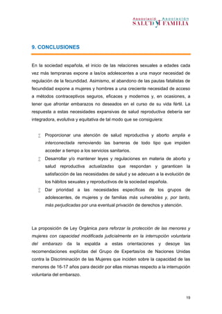 19
9. CONCLUSIONES
En la sociedad española, el inicio de las relaciones sexuales a edades cada
vez más tempranas expone a las/os adolescentes a una mayor necesidad de
regulación de la fecundidad. Asimismo, el abandono de las pautas fatalistas de
fecundidad expone a mujeres y hombres a una creciente necesidad de acceso
a métodos contraceptivos seguros, eficaces y modernos y, en ocasiones, a
tener que afrontar embarazos no deseados en el curso de su vida fértil. La
respuesta a estas necesidades expansivas de salud reproductiva debería ser
integradora, evolutiva y equitativa de tal modo que se consiguiera:
 Proporcionar una atención de salud reproductiva y aborto amplia e
interconectada removiendo las barreras de todo tipo que impiden
acceder a tiempo a los servicios sanitarios.
 Desarrollar y/o mantener leyes y regulaciones en materia de aborto y
salud reproductiva actualizadas que respondan y garanticen la
satisfacción de las necesidades de salud y se adecuen a la evolución de
los hábitos sexuales y reproductivos de la sociedad española.
 Dar prioridad a las necesidades específicas de los grupos de
adolescentes, de mujeres y de familias más vulnerables y, por tanto,
más perjudicadas por una eventual privación de derechos y atención.
La proposición de Ley Orgánica para reforzar la protección de las menores y
mujeres con capacidad modificada judicialmente en la interrupción voluntaria
del embarazo da la espalda a estas orientaciones y desoye las
recomendaciones explícitas del Grupo de Expertas/os de Naciones Unidas
contra la Discriminación de las Mujeres que inciden sobre la capacidad de las
menores de 16-17 años para decidir por ellas mismas respecto a la interrupción
voluntaria del embarazo.
 