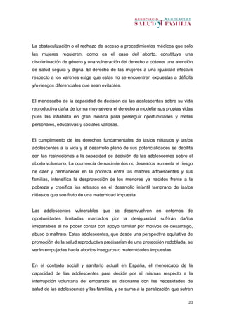 20
La obstaculización o el rechazo de acceso a procedimientos médicos que solo
las mujeres requieren, como es el caso del aborto, constituye una
discriminación de género y una vulneración del derecho a obtener una atención
de salud segura y digna. El derecho de las mujeres a una igualdad efectiva
respecto a los varones exige que estas no se encuentren expuestas a déficits
y/o riesgos diferenciales que sean evitables.
El menoscabo de la capacidad de decisión de las adolescentes sobre su vida
reproductiva daña de forma muy severa el derecho a modelar sus propias vidas
pues las inhabilita en gran medida para perseguir oportunidades y metas
personales, educativas y sociales valiosas.
El cumplimiento de los derechos fundamentales de las/os niñas/os y las/os
adolescentes a la vida y al desarrollo pleno de sus potencialidades se debilita
con las restricciones a la capacidad de decisión de las adolescentes sobre el
aborto voluntario. La ocurrencia de nacimientos no deseados aumenta el riesgo
de caer y permanecer en la pobreza entre las madres adolescentes y sus
familias, intensifica la desprotección de los menores ya nacidos frente a la
pobreza y cronifica los retrasos en el desarrollo infantil temprano de las/os
niñas/os que son fruto de una maternidad impuesta.
Las adolescentes vulnerables que se desenvuelven en entornos de
oportunidades limitadas marcados por la desigualdad sufrirán daños
irreparables al no poder contar con apoyo familiar por motivos de desarraigo,
abuso o maltrato. Estas adolescentes, que desde una perspectiva equitativa de
promoción de la salud reproductiva precisarían de una protección redoblada, se
verán empujadas hacía abortos inseguros o maternidades impuestas.
En el contexto social y sanitario actual en España, el menoscabo de la
capacidad de las adolescentes para decidir por sí mismas respecto a la
interrupción voluntaria del embarazo es disonante con las necesidades de
salud de las adolescentes y las familias, y se suma a la paralización que sufren
 