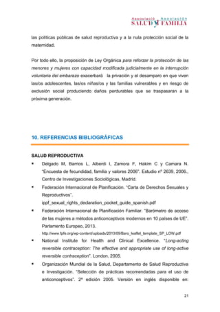 21
las políticas públicas de salud reproductiva y a la nula protección social de la
maternidad.
Por todo ello, la proposición de Ley Orgánica para reforzar la protección de las
menores y mujeres con capacidad modificada judicialmente en la interrupción
voluntaria del embarazo exacerbará la privación y el desamparo en que viven
las/os adolescentes, las/os niñas/os y las familias vulnerables y en riesgo de
exclusión social produciendo daños perdurables que se traspasaran a la
próxima generación.
10. REFERENCIAS BIBLIOGRÁFICAS
SALUD REPRODUCTIVA
 Delgado M, Barrios L, Alberdi I, Zamora F, Hakim C y Camara N.
“Encuesta de fecundidad, familia y valores 2006”. Estudio nº 2639, 2006.,
Centro de Investigaciones Sociológicas, Madrid.
 Federación Internacional de Planificación. “Carta de Derechos Sexuales y
Reproductivos”.
ippf_sexual_rights_declaration_pocket_guide_spanish.pdf
 Federación Internacional de Planificación Familiar. “Barómetro de acceso
de las mujeres a métodos anticonceptivos modernos en 10 países de UE”.
Parlamento Europeo, 2013.
http://www.fpfe.org/wp-content/uploads/2013/09/Baro_leaflet_template_SP_LOW.pdf
 National Institute for Health and Clinical Excellence. “Long-acting
reversible contraception: The effective and appropriate use of long-active
reversible contraception”. London, 2005.
 Organización Mundial de la Salud, Departamento de Salud Reproductiva
e Investigación. “Selección de prácticas recomendadas para el uso de
anticonceptivos”. 2ª edición 2005. Versión en inglés disponible en:
 