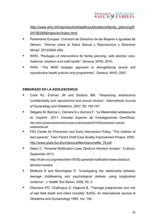 22
http://www.who.int/reproductivehealth/publications/family_planning/9
241562846index/en/index.html.
 Parlamento Europeo, Comisión de Derechos de las Mujeres e Igualdad de
Género. “Informe sobre la Salud Sexual y Reproductiva y Derechos
Afines” 2013/2040 (INI).
 WHO. “Packages of interventions for family planning, safe abortion care,
maternal, newborn and child health”. Geneva, WHO, 2010.
 WHO. “The WHO strategic approach to strengthening sexual and
reproductive health policies and programmes”. Geneva, WHO, 2007.
EMBARAZO EN LA ADOLESCENCIA
 Cook RJ, Erdman JN and Dickens BM. “Respecting adolescents
confidentiality and reproductive and sexual choices”. International Journal
of Gynecology and Obstetrics, 2007, 92: 182-187.
 Delgado M, Barrios L, Cámara N y Zamora F. “La Maternidad adolescente
en España”. 2011. Consejo Superior de Investigaciones Científicas.
http://www.consejomujeresmadrid.org/wp-content/uploads/2013/08/presentacion_estudio-
adolescentes.pdf
 FSV Center for Prevention and Early Intervention Policy. “The children of
teen parents”. Teen Parent Child Care Quality Improvement Project, 2005.
http://www.cpeip.fsu.edu/resourcefiles/resourcefile_78.pdf
 Glass C. “Parental Notification Laws Obstruct Abortion Access”. Truthout,
September 2013.
http://truth-out.org/news/item/18782-parental-notification-laws-obstruct-
abortion-access
 Mollbord S and Morningstar E. “Investigating the relationship between
teenage childbearing and psychological distress using longitudinal
evidence”. J. Health Soc Behav, 2009, 50, 3.
 OIausson PO, Chaltingius S, Haglund B. “Teenage pregnancies and risk
of late fetal death and infant mortality” BJOG: An International Journal of
Obstetrics and Gynaecology 1999, Vol. 106.
 
