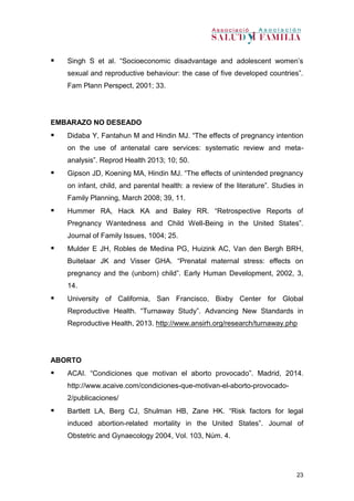 23
 Singh S et al. “Socioeconomic disadvantage and adolescent women’s
sexual and reproductive behaviour: the case of five developed countries”.
Fam Plann Perspect, 2001; 33.
EMBARAZO NO DESEADO
 Didaba Y, Fantahun M and Hindin MJ. “The effects of pregnancy intention
on the use of antenatal care services: systematic review and meta-
analysis”. Reprod Health 2013; 10; 50.
 Gipson JD, Koening MA, Hindin MJ. “The effects of unintended pregnancy
on infant, child, and parental health: a review of the literature”. Studies in
Family Planning, March 2008; 39, 11.
 Hummer RA, Hack KA and Baley RR. “Retrospective Reports of
Pregnancy Wantedness and Child Well-Being in the United States”.
Journal of Family Issues, 1004; 25.
 Mulder E JH, Robles de Medina PG, Huizink AC, Van den Bergh BRH,
Buitelaar JK and Visser GHA. “Prenatal maternal stress: effects on
pregnancy and the (unborn) child”. Early Human Development, 2002, 3,
14.
 University of California, San Francisco, Bixby Center for Global
Reproductive Health. “Turnaway Study”. Advancing New Standards in
Reproductive Health, 2013. http://www.ansirh.org/research/turnaway.php
ABORTO
 ACAI. “Condiciones que motivan el aborto provocado”. Madrid, 2014.
http://www.acaive.com/condiciones-que-motivan-el-aborto-provocado-
2/publicaciones/
 Bartlett LA, Berg CJ, Shulman HB, Zane HK. “Risk factors for legal
induced abortion-related mortality in the United States”. Journal of
Obstetric and Gynaecology 2004, Vol. 103, Núm. 4.
 
