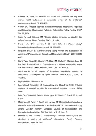 24
 Charles VE, Polis CB, Sridhara SK, Blum RW “Abortion and long term
mental health outcomes: a systematic review of the evidence”.
Contraception, 2008, 78: 436-450.
 Cohen SA. “Repeat Abortion, Repeat Unintended Pregnancy, Repeated
and Misguided Government Policies”. Guttmacher Policy Review 2007,
Vol. 10, Núm. 2.
 Cook RJ and Dickens BM. “Human Rights dynamics of abortion law
reform” Human Rights Quartely, 2003, 25: 1-59.
 David H.P. “Born unwanted, 35 years late: the Prague study”.
Reproductive Health Mathers, 2006, 14: 181-190.
 Ferguson DM, et al. “Abortion among young women and subsequent life
outcomes”. Perspective on Sexual and Reproductive Health, 2007, 39 (1):
6-12.
 Fisher WA, Singh SS, Shuper PA, Carey M, Otehel-F, Maclean-Brine D,
Dal Bello D and Gunter J. “Characteristics of women undergoing repeat
induced abortion” CMAS, March 1, 2005, Vol. 172, Núm. 5.
 Goodman S, et al. “Impact of immediate postabortal insertion of
intrauterine contraception on repeat abortion” Contraception, 2008, 78:
143-148.
 http://worldabortionlaws.com/
 International Federation of Gynaecology and Obstetrics FIGO “Ethnical
aspects of induced abortion for non-medical reasons”. London, FIGO,
2009.
 Lohr PA, Fjerstad M, DeSilva U and Lyus R. “Abortion”. B.M.J. 2014; 348:
f7553.
 Makenzius M, Tyden T, Darj E and Larsson M. “Repeat induced abortion-a
matter of individual behaviour or societal factors? A cross-sectional study
among Swedish women”. European Journal of Contraception and
Reproductive Health Care October 2011, Vol. 16, Núm. 5.
 Marston C and Cleland J. “Relationships between contraception and
abortion: a review of evidence” International Family Planning
Perspectives, 2003, 29: 6-13.
 