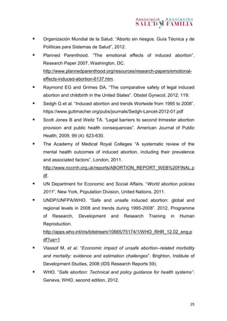 25
 Organización Mundial de la Salud. “Aborto sin riesgos. Guía Técnica y de
Políticas para Sistemas de Salud”, 2012.
 Planned Parenthood. “The emotional effects of induced abortion”.
Research Paper 2007, Washington, DC.
http://www.plannedparenthood.org/resources/research-papers/emotional-
effects-induced-abortion-6137.htm.
 Raymond EG and Grimes DA. “The comparative safety of legal induced
abortion and childbirth in the United States”. Obstet Gynecol, 2012; 119;
 Sedgh G et al. “Induced abortion and trends Worlwide from 1995 to 2008”.
https://www.guttmacher.org/pubs/journals/Sedgh-Lancet-2012-01.pdf
 Scott Jones B and Weitz TA. “Legal barriers to second trimester abortion
provision and public health consequences”. American Journal of Public
Health, 2009, 99 (4): 623-630.
 The Academy of Medical Royal Colleges “A systematic review of the
mental health outcomes of induced abortion, including their prevalence
and associated factors”, London, 2011.
http://www.nccmh.org.uk/reports/ABORTION_REPORT_WEB%20FINAL.p
df.
 UN Department for Economic and Social Affairs. “World abortion policies
2011”. New York, Population Division, United Nations, 2011.
 UNDP/UNFPA/WHO. “Safe and unsafe induced abortion: global and
regional levels in 2008 and trends during 1995-2008”. 2012, Programme
of Research, Development and Research Training in Human
Reproduction.
http://apps.who.int/iris/bitstream/10665/75174/1/WHO_RHR_12.02_eng.p
df?ua=1
 Vlassof M, et al. “Economic impact of unsafe abortion–related morbidity
and mortality: evidence and estimation challenges”. Brighton, Institute of
Development Studies, 2008 (IDS Research Reports 59).
 WHO. “Safe abortion: Technical and policy guidance for health systems”.
Geneva, WHO, second edition, 2012.
 