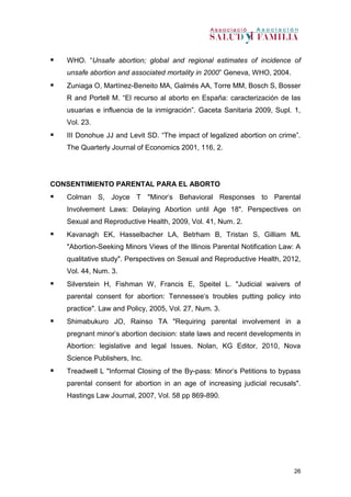 26
 WHO. “Unsafe abortion; global and regional estimates of incidence of
unsafe abortion and associated mortality in 2000” Geneva, WHO, 2004.
 Zuniaga O, Martínez-Beneito MA, Galmés AA, Torre MM, Bosch S, Bosser
R and Portell M. “El recurso al aborto en España: caracterización de las
usuarias e influencia de la inmigración”. Gaceta Sanitaria 2009, Supl. 1,
Vol. 23.
 III Donohue JJ and Levit SD. “The impact of legalized abortion on crime”.
The Quarterly Journal of Economics 2001, 116, 2.
CONSENTIMIENTO PARENTAL PARA EL ABORTO
 Colman S, Joyce T "Minor's Behavioral Responses to Parental
Involvement Laws: Delaying Abortion until Age 18". Perspectives on
Sexual and Reproductive Health, 2009, Vol. 41, Num. 2.
 Kavanagh EK, Hasselbacher LA, Betrham B, Tristan S, Gilliam ML
"Abortion-Seeking Minors Views of the Illinois Parental Notification Law: A
qualitative study". Perspectives on Sexual and Reproductive Health, 2012,
Vol. 44, Num. 3.
 Silverstein H, Fishman W, Francis E, Speitel L. "Judicial waivers of
parental consent for abortion: Tennessee's troubles putting policy into
practice". Law and Policy, 2005, Vol. 27, Num. 3.
 Shimabukuro JO, Rainso TA "Requiring parental involvement in a
pregnant minor's abortion decision: state laws and recent developments in
Abortion: legislative and legal Issues. Nolan, KG Editor, 2010, Nova
Science Publishers, Inc.
 Treadwell L "Informal Closing of the By-pass: Minor's Petitions to bypass
parental consent for abortion in an age of increasing judicial recusals".
Hastings Law Journal, 2007, Vol. 58 pp 869-890.
 