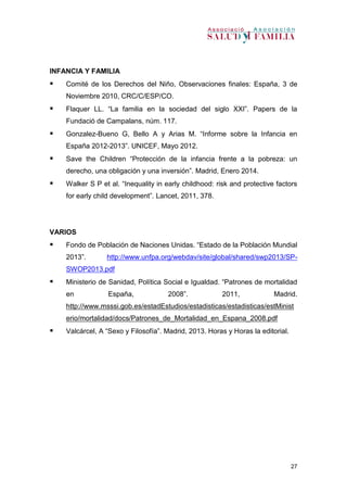 27
INFANCIA Y FAMILIA
 Comité de los Derechos del Niño, Observaciones finales: España, 3 de
Noviembre 2010, CRC/C/ESP/CO.
 Flaquer LL. “La familia en la sociedad del siglo XXI”. Papers de la
Fundació de Campalans, núm. 117.
 Gonzalez-Bueno G, Bello A y Arias M. “Informe sobre la Infancia en
España 2012-2013”. UNICEF, Mayo 2012.
 Save the Children “Protección de la infancia frente a la pobreza: un
derecho, una obligación y una inversión”. Madrid, Enero 2014.
 Walker S P et al. “Inequality in early childhood: risk and protective factors
for early child development”. Lancet, 2011, 378.
VARIOS
 Fondo de Población de Naciones Unidas. “Estado de la Población Mundial
2013”. http://www.unfpa.org/webdav/site/global/shared/swp2013/SP-
SWOP2013.pdf
 Ministerio de Sanidad, Política Social e Igualdad. “Patrones de mortalidad
en España, 2008”. 2011, Madrid.
http://www.msssi.gob.es/estadEstudios/estadisticas/estadisticas/estMinist
erio/mortalidad/docs/Patrones_de_Mortalidad_en_Espana_2008.pdf
 Valcárcel, A “Sexo y Filosofía”. Madrid, 2013. Horas y Horas la editorial.
 